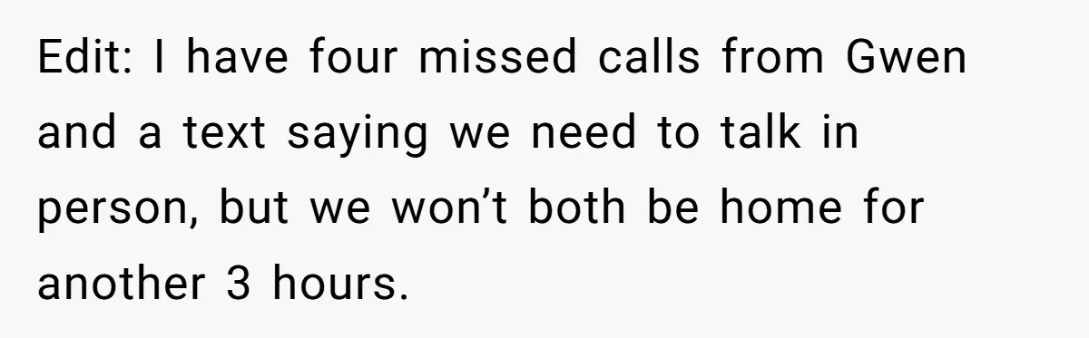 Edit: I have four missed calls from Gwen and a text saying we need to talk in person, but we won’t both be home for another 3 hours.