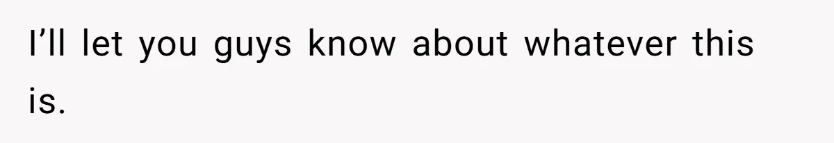 I’ll let you guys know about whatever this is.