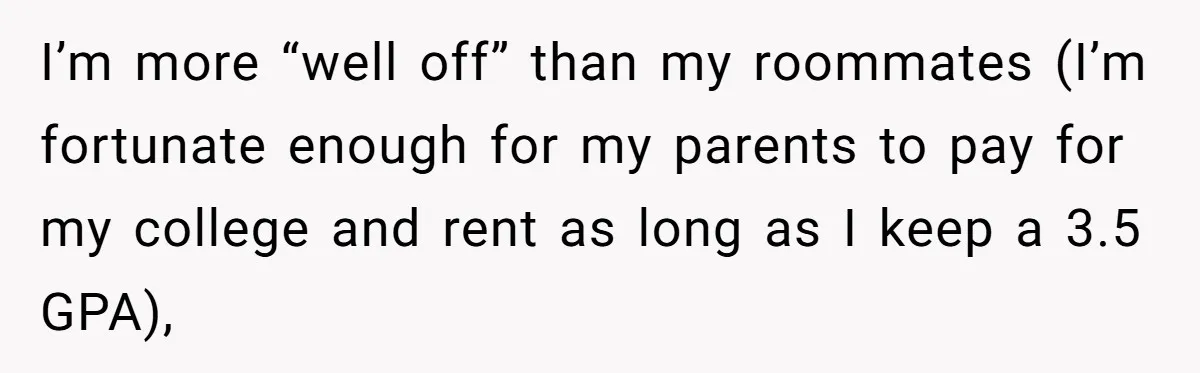 I’m more “well off” than my roommates (I’m fortunate enough for my parents to pay for my college and rent as long as I keep a 3.5 GPA),