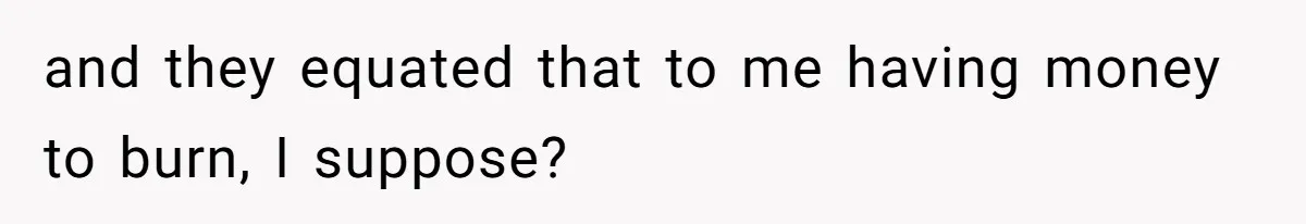 and they equated that to me having money to burn, I suppose?