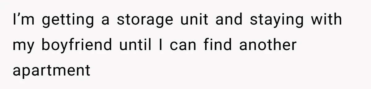 I’m getting a storage unit and staying with my boyfriend until I can find another apartment