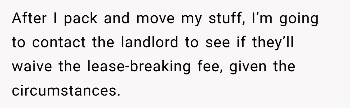 After I pack and move my stuff, I’m going to contact the landlord to see if they’ll waive the lease-breaking fee, given the circumstances.