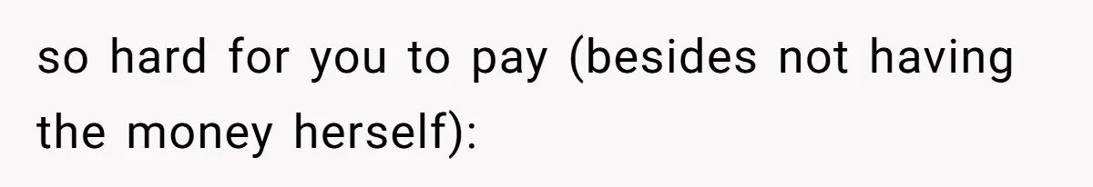 so hard for you to pay (besides not having the money herself):