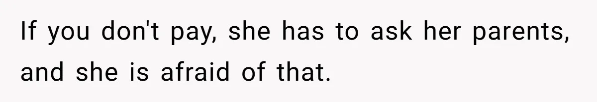 If you don't pay, she has to ask her parents, and she is afraid of that.