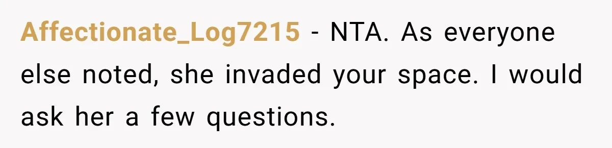 Affectionate_Log7215 − NTA. As everyone else noted, she invaded your space. I would ask her a few questions.