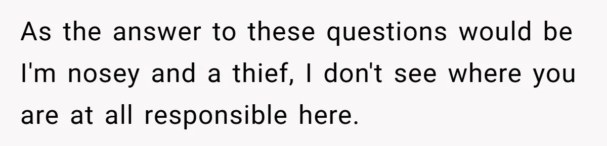 As the answer to these questions would be I'm nosey and a thief, I don't see where you are at all responsible here.