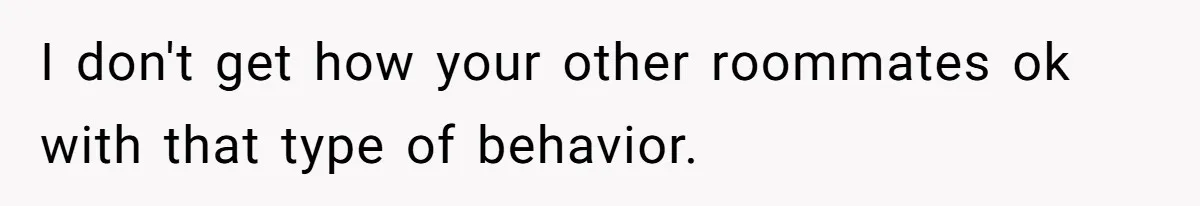 I don't get how your other roommates ok with that type of behavior.