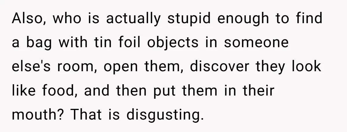Also, who is actually stupid enough to find a bag with tin foil objects in someone else's room, open them, discover they look like food, and then put them in...