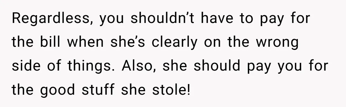 Regardless, you shouldn’t have to pay for the bill when she’s clearly on the wrong side of things. Also, she should pay you for the good stuff she stole!