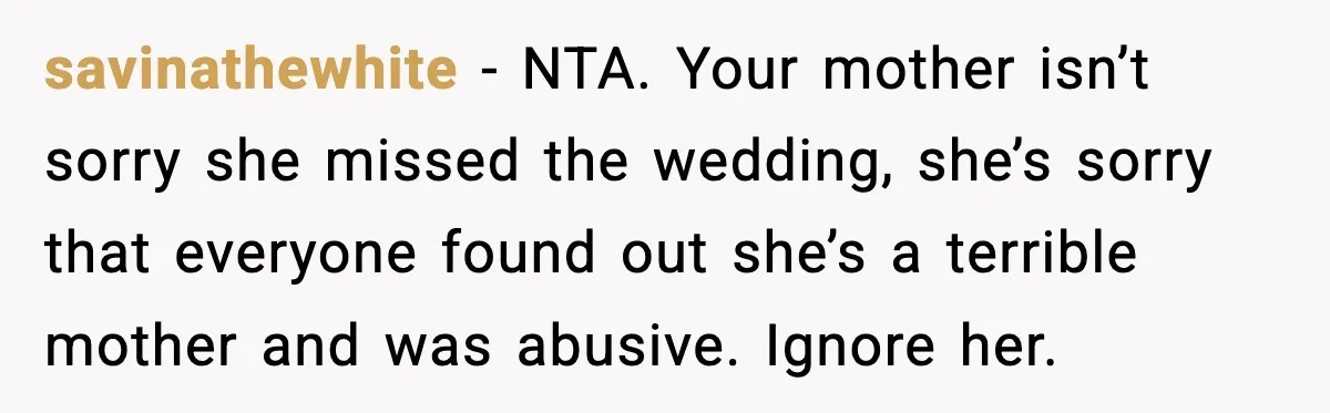 When Parents Cheer Only for Their ‘Golden’ Son, Daughter Says ‘Bye’ at Her Wedding savinathewhite - NTA. Your mother isn’t sorry she missed the wedding, she’s sorry that everyone found out she’s a terrible mother and was abusive. Ignore her.