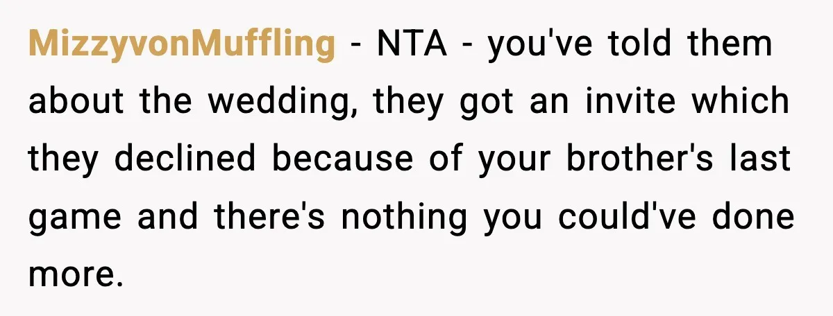 When Parents Cheer Only for Their ‘Golden’ Son, Daughter Says ‘Bye’ at Her Wedding MizzyvonMuffling - NTA - you've told them about the wedding, they got an invite which they declined because of your brother's last game and there's nothing you could've done more.