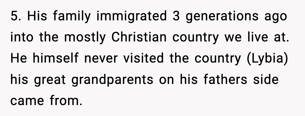 Girlfriend Fires Back After Boyfriend Demands Headscarf Once They Get Engaged 5. His family immigrated 3 generations ago into the mostly Christian country we live at. He himself never visited the country (Lybia) his great grandparents on his fathers side came...