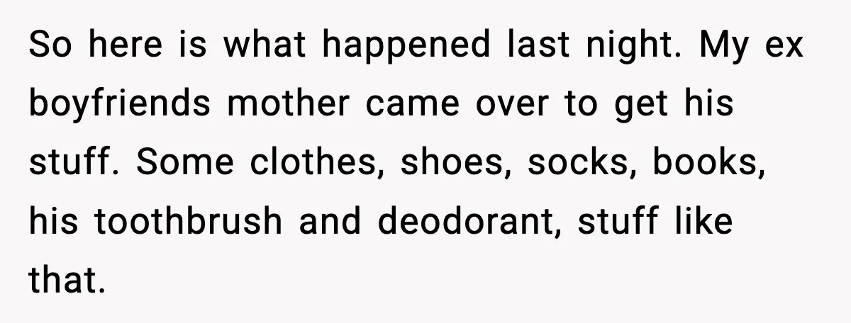 Girlfriend Fires Back After Boyfriend Demands Headscarf Once They Get Engaged So here is what happened last night. My ex boyfriends mother came over to get his stuff. Some clothes, shoes, socks, books, his toothbrush and deodorant, stuff like that.