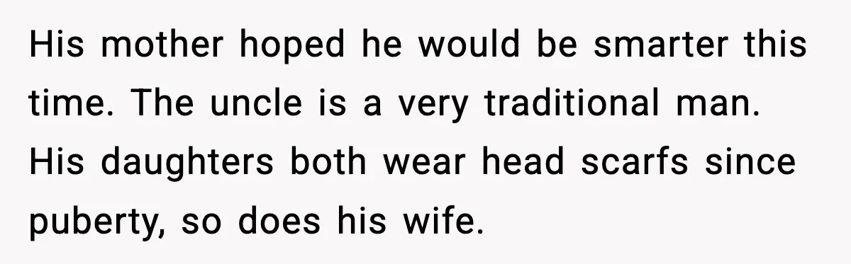 Girlfriend Fires Back After Boyfriend Demands Headscarf Once They Get Engaged His mother hoped he would be smarter this time. The uncle is a very traditional man. His daughters both wear head scarfs since puberty, so does his wife.
