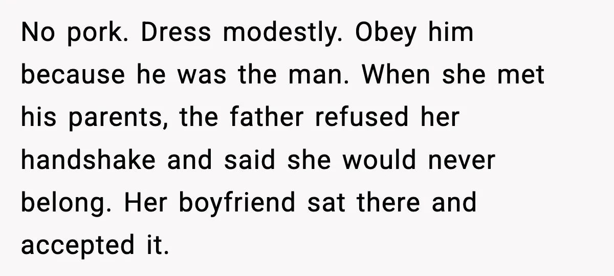 Girlfriend Fires Back After Boyfriend Demands Headscarf Once They Get Engaged No pork. Dress modestly. Obey him because he was the man. When she met his parents, the father refused her handshake and said she would never belong. Her boyfriend sat...