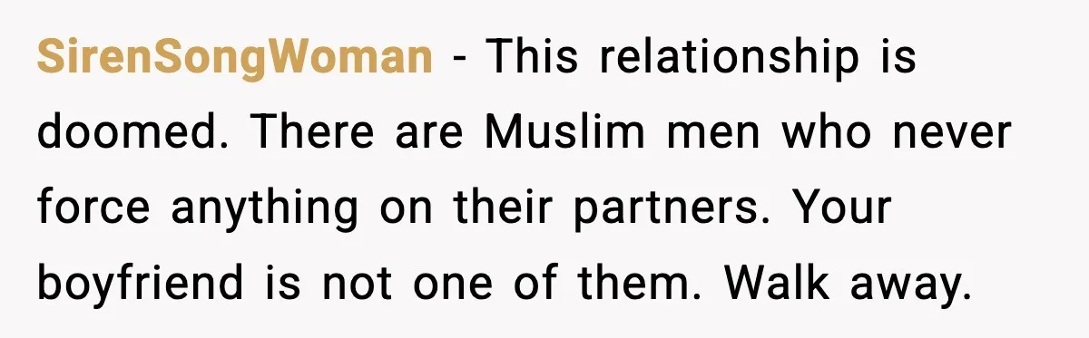 Girlfriend Fires Back After Boyfriend Demands Headscarf Once They Get Engaged SirenSongWoman - This relationship is doomed. There are Muslim men who never force anything on their partners. Your boyfriend is not one of them. Walk away.