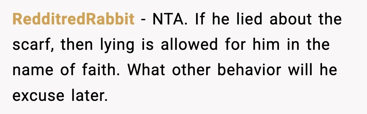 Girlfriend Fires Back After Boyfriend Demands Headscarf Once They Get Engaged RedditredRabbit - NTA. If he lied about the scarf, then lying is allowed for him in the name of faith. What other behavior will he excuse later.