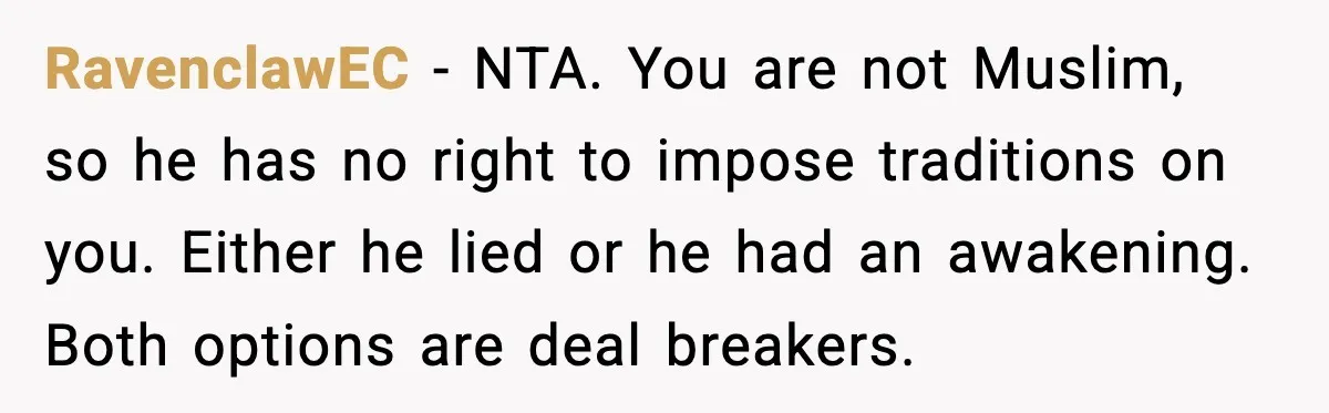 Girlfriend Fires Back After Boyfriend Demands Headscarf Once They Get Engaged RavenclawEC - NTA. You are not Muslim, so he has no right to impose traditions on you. Either he lied or he had an awakening. Both options are deal breakers.