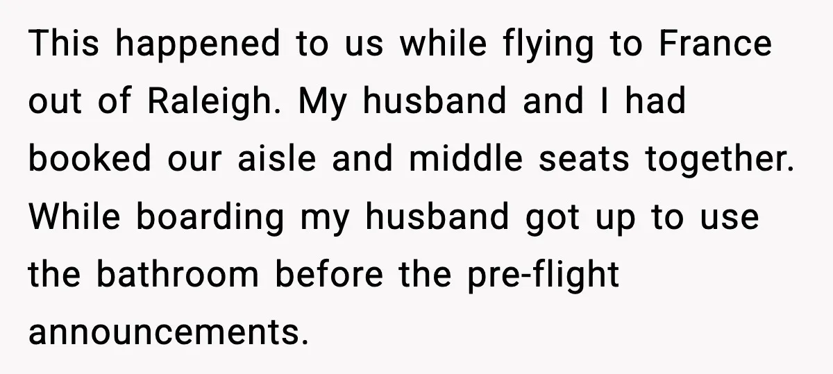 Woman Refuses To Give Up Her Husband’s Plane Seat And Creates Mid-Air Drama This happened to us while flying to France out of Raleigh. My husband and I had booked our aisle and middle seats together. While boarding my husband got up to...