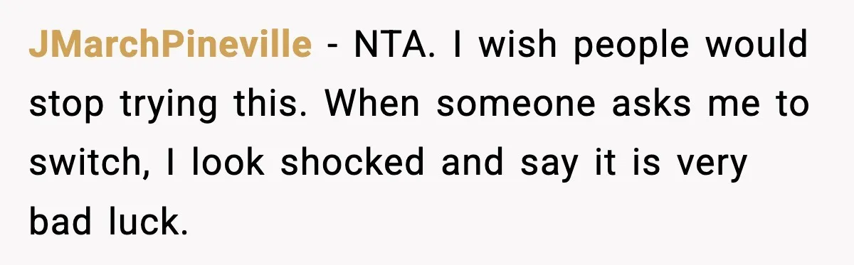 Woman Refuses To Give Up Her Husband’s Plane Seat And Creates Mid-Air Drama JMarchPineville - NTA. I wish people would stop trying this. When someone asks me to switch, I look shocked and say it is very bad luck.