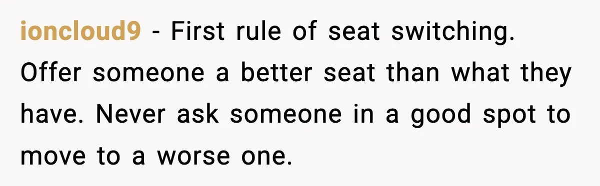 Woman Refuses To Give Up Her Husband’s Plane Seat And Creates Mid-Air Drama ioncloud9 - First rule of seat switching. Offer someone a better seat than what they have. Never ask someone in a good spot to move to a worse one.