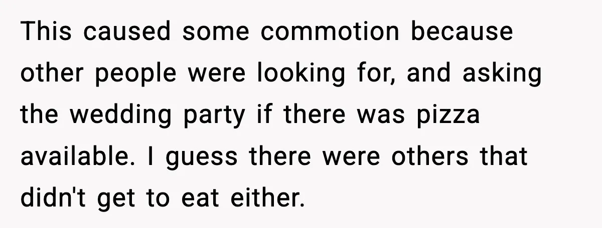 Hungry Wedding Guest Orders Pizza When In Laws Eat All The Food This caused some commotion because other people were looking for, and asking the wedding party if there was pizza available. I guess there were others that didn't get to eat...