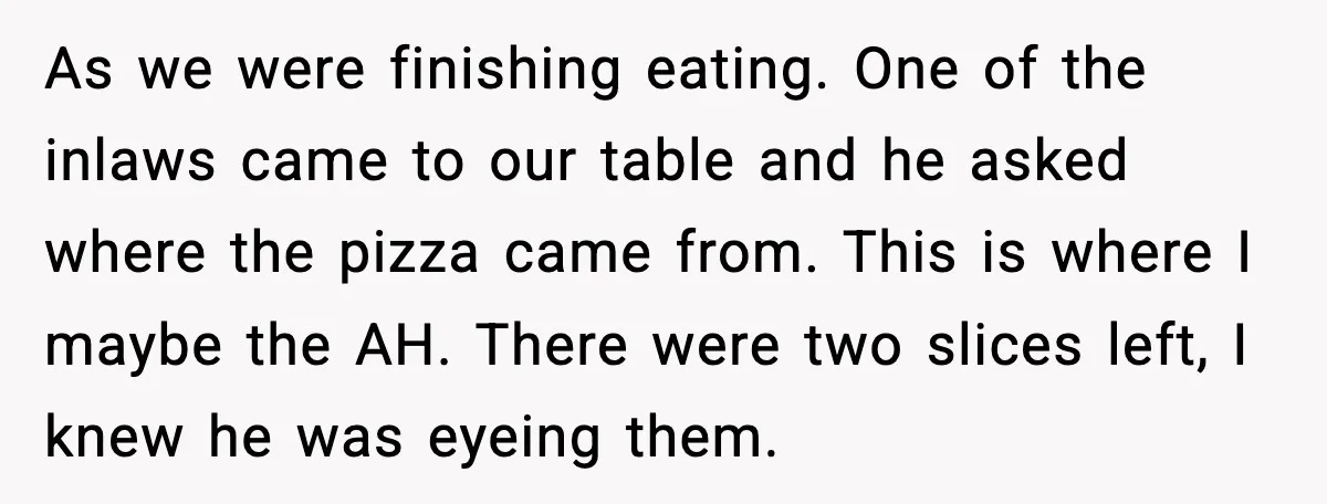 Hungry Wedding Guest Orders Pizza When In Laws Eat All The Food As we were finishing eating. One of the inlaws came to our table and he asked where the pizza came from. This is where I maybe the AH. There were...