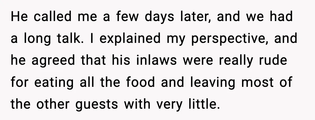 Hungry Wedding Guest Orders Pizza When In Laws Eat All The Food He called me a few days later, and we had a long talk. I explained my perspective, and he agreed that his inlaws were really rude for eating all the...