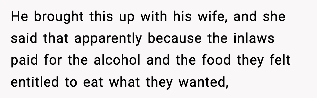 Hungry Wedding Guest Orders Pizza When In Laws Eat All The Food He brought this up with his wife, and she said that apparently because the inlaws paid for the alcohol and the food they felt entitled to eat what they wanted,
