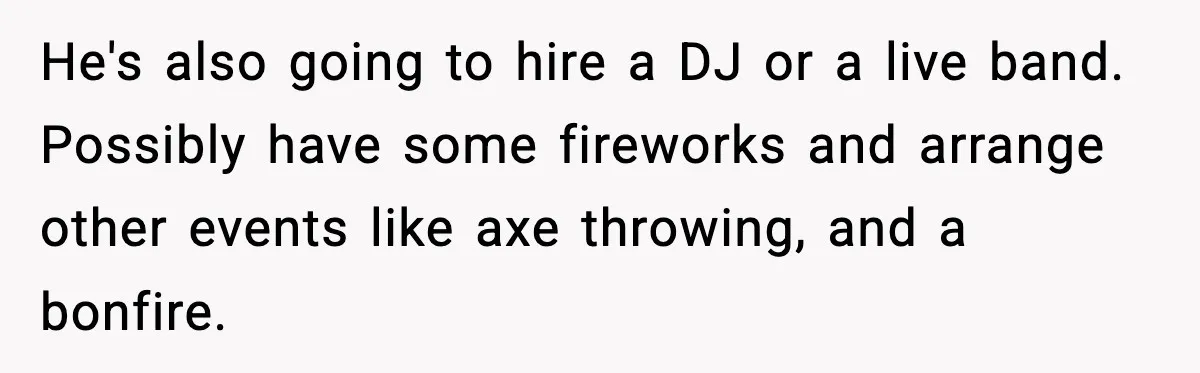Hungry Wedding Guest Orders Pizza When In Laws Eat All The Food He's also going to hire a DJ or a live band. Possibly have some fireworks and arrange other events like axe throwing, and a bonfire.