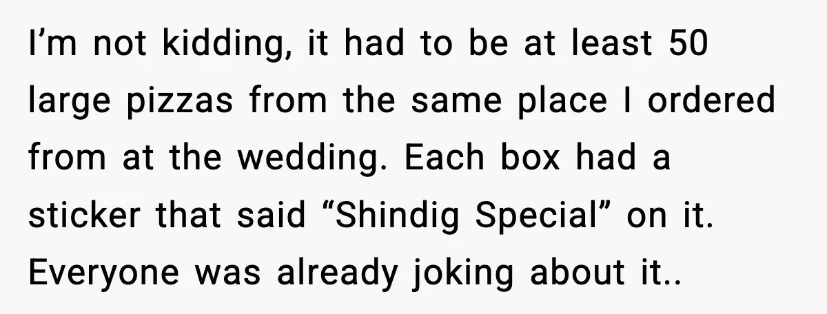 Hungry Wedding Guest Orders Pizza When In Laws Eat All The Food I’m not kidding, it had to be at least 50 large pizzas from the same place I ordered from at the wedding. Each box had a sticker that said “Shindig...