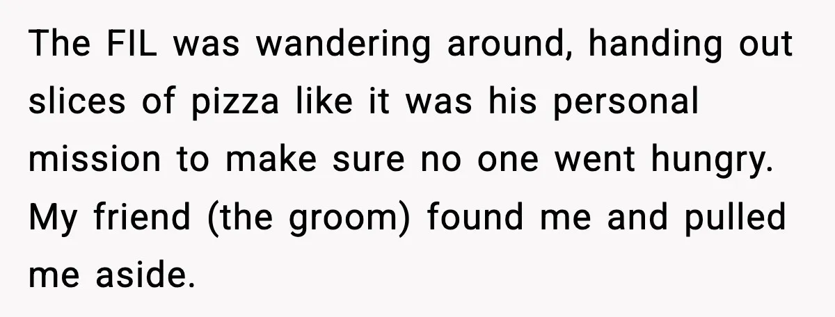 Hungry Wedding Guest Orders Pizza When In Laws Eat All The Food The FIL was wandering around, handing out slices of pizza like it was his personal mission to make sure no one went hungry. My friend (the groom) found me and...