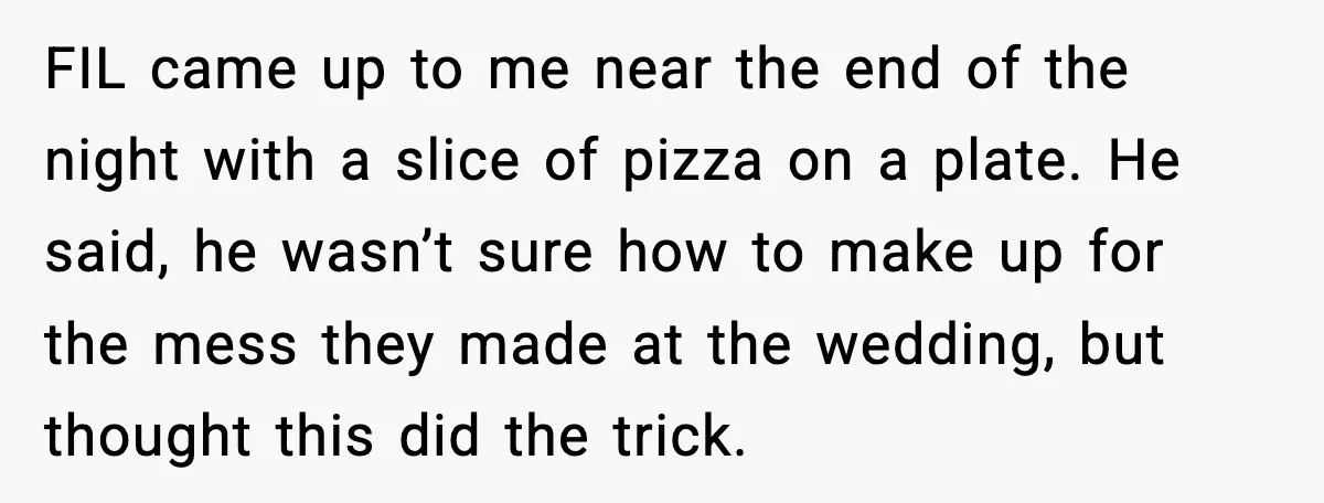 Hungry Wedding Guest Orders Pizza When In Laws Eat All The Food FIL came up to me near the end of the night with a slice of pizza on a plate. He said, he wasn’t sure how to make up for the...