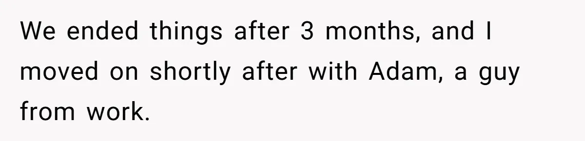 Boyfriend Insults Girlfriend’s Past In Front Of Friends, Shocked When She Leaves With His Gift We ended things after 3 months, and I moved on shortly after with Adam, a guy from work.