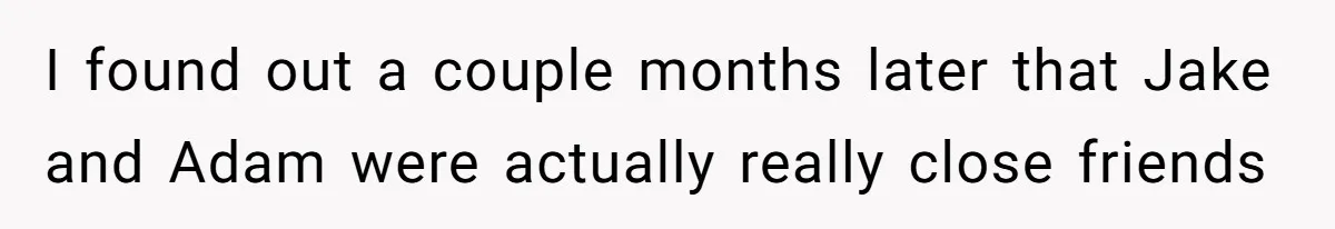 Boyfriend Insults Girlfriend’s Past In Front Of Friends, Shocked When She Leaves With His Gift I found out a couple months later that Jake and Adam were actually really close friends