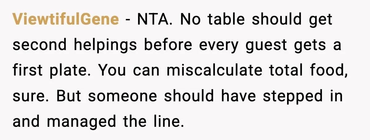 Hungry Wedding Guest Orders Pizza When In Laws Eat All The Food ViewtifulGene - NTA. No table should get second helpings before every guest gets a first plate. You can miscalculate total food, sure. But someone should have stepped in and managed...