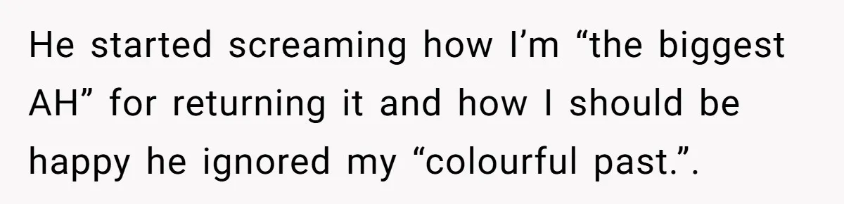 Boyfriend Insults Girlfriend’s Past In Front Of Friends, Shocked When She Leaves With His Gift He started screaming how I’m “the biggest AH” for returning it and how I should be happy he ignored my “colourful past.”.