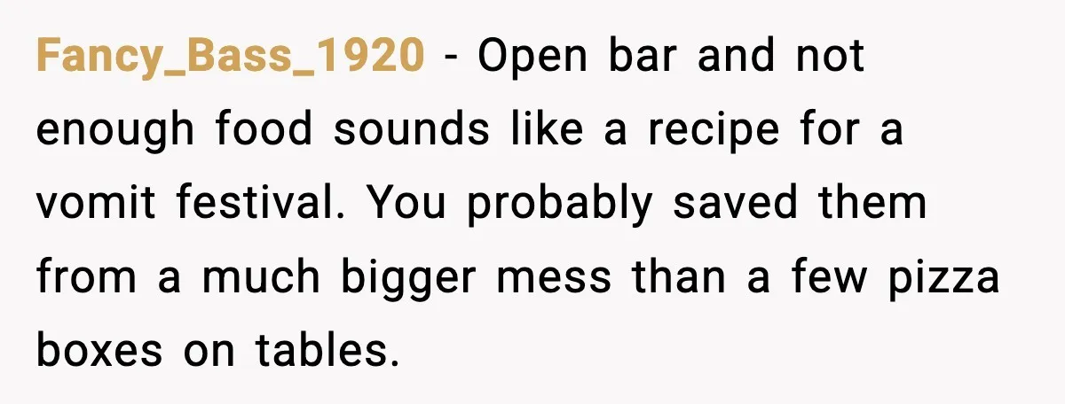 Hungry Wedding Guest Orders Pizza When In Laws Eat All The Food Fancy_Bass_1920 - Open bar and not enough food sounds like a recipe for a vomit festival. You probably saved them from a much bigger mess than a few pizza boxes...