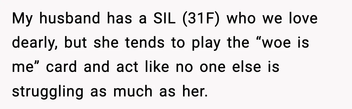 Sister In Law Says “You Don’t Understand My Loss,” Then Hears About Four Miscarriages My husband has a SIL (31F) who we love dearly, but she tends to play the “woe is me” card and act like no one else is struggling as much...