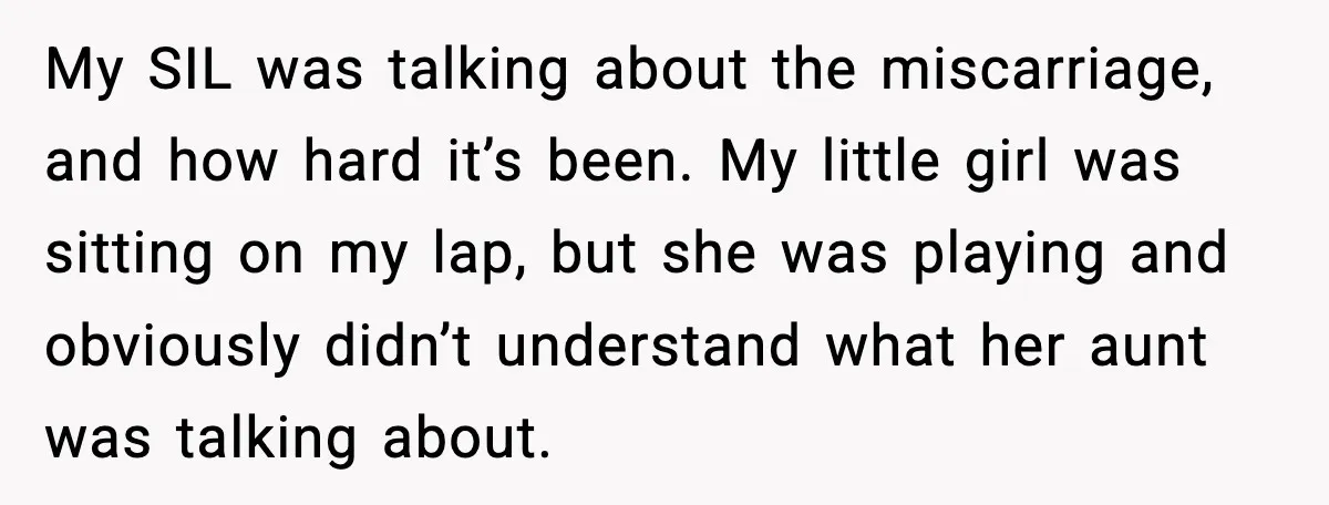 Sister In Law Says “You Don’t Understand My Loss,” Then Hears About Four Miscarriages My SIL was talking about the miscarriage, and how hard it’s been. My little girl was sitting on my lap, but she was playing and obviously didn’t understand what her...