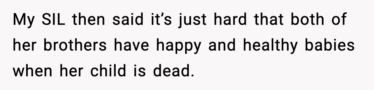 Sister In Law Says “You Don’t Understand My Loss,” Then Hears About Four Miscarriages My SIL then said it’s just hard that both of her brothers have happy and healthy babies when her child is dead.