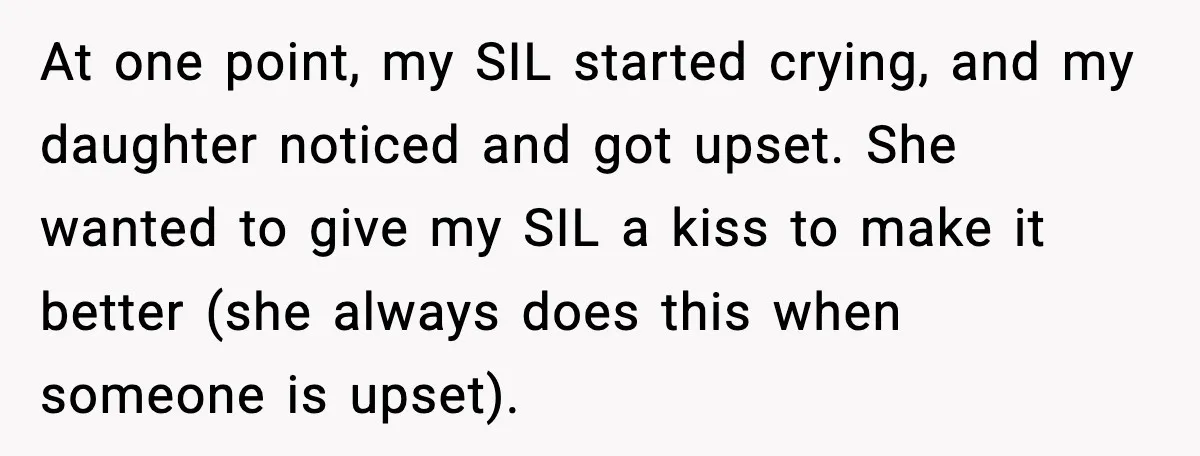Sister In Law Says “You Don’t Understand My Loss,” Then Hears About Four Miscarriages At one point, my SIL started crying, and my daughter noticed and got upset. She wanted to give my SIL a kiss to make it better (she always does this...