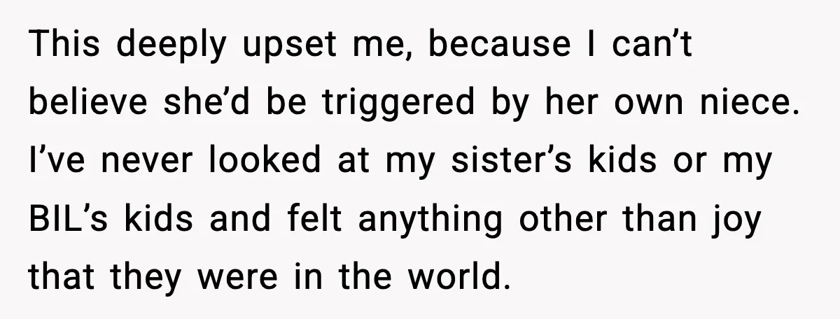 Sister In Law Says “You Don’t Understand My Loss,” Then Hears About Four Miscarriages This deeply upset me, because I can’t believe she’d be triggered by her own niece. I’ve never looked at my sister’s kids or my BIL’s kids and felt anything other...