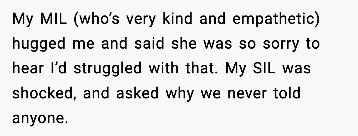 Sister In Law Says “You Don’t Understand My Loss,” Then Hears About Four Miscarriages My MIL (who’s very kind and empathetic) hugged me and said she was so sorry to hear I’d struggled with that. My SIL was shocked, and asked why we never...