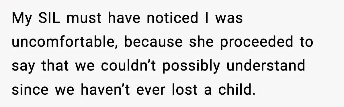 Sister In Law Says “You Don’t Understand My Loss,” Then Hears About Four Miscarriages My SIL must have noticed I was uncomfortable, because she proceeded to say that we couldn’t possibly understand since we haven’t ever lost a child.