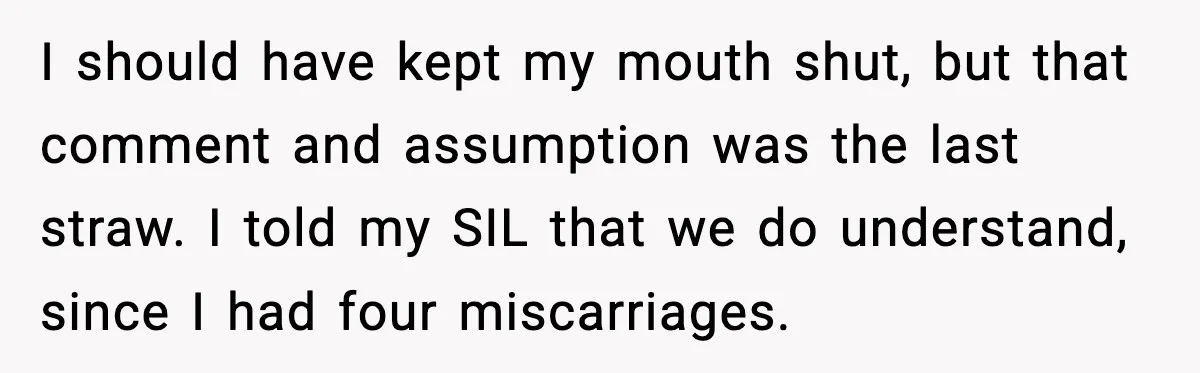 Sister In Law Says “You Don’t Understand My Loss,” Then Hears About Four Miscarriages I should have kept my mouth shut, but that comment and assumption was the last straw. I told my SIL that we do understand, since I had four miscarriages.