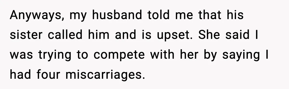 Sister In Law Says “You Don’t Understand My Loss,” Then Hears About Four Miscarriages Anyways, my husband told me that his sister called him and is upset. She said I was trying to compete with her by saying I had four miscarriages.