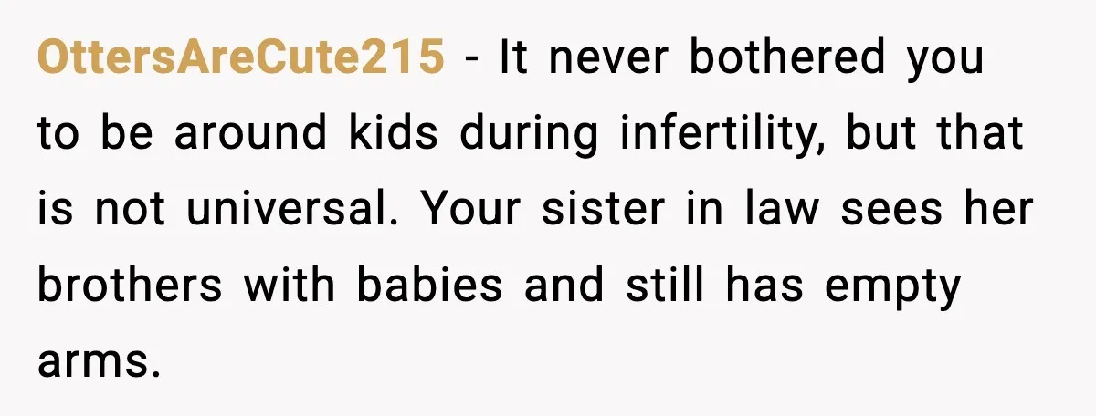 Sister In Law Says “You Don’t Understand My Loss,” Then Hears About Four Miscarriages OttersAreCute215 - It never bothered you to be around kids during infertility, but that is not universal. Your sister in law sees her brothers with babies and still has empty...