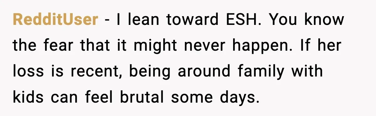 Sister In Law Says “You Don’t Understand My Loss,” Then Hears About Four Miscarriages RedditUser - I lean toward ESH. You know the fear that it might never happen. If her loss is recent, being around family with kids can feel brutal some days.