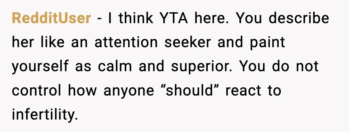 Sister In Law Says “You Don’t Understand My Loss,” Then Hears About Four Miscarriages RedditUser - I think YTA here. You describe her like an attention seeker and paint yourself as calm and superior. You do not control how anyone “should” react to infertility.